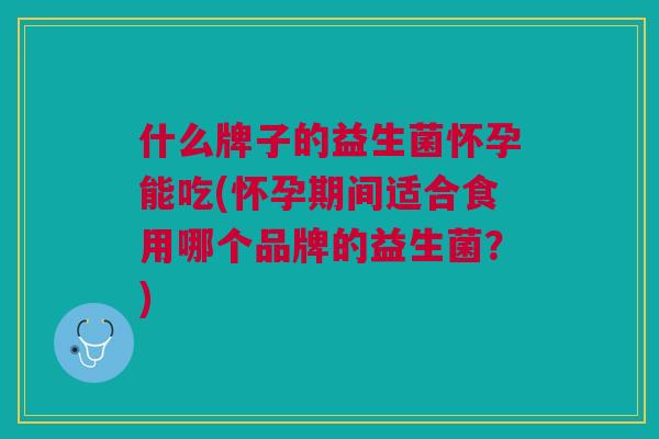 什么牌子的益生菌怀孕能吃(怀孕期间适合食用哪个品牌的益生菌?)