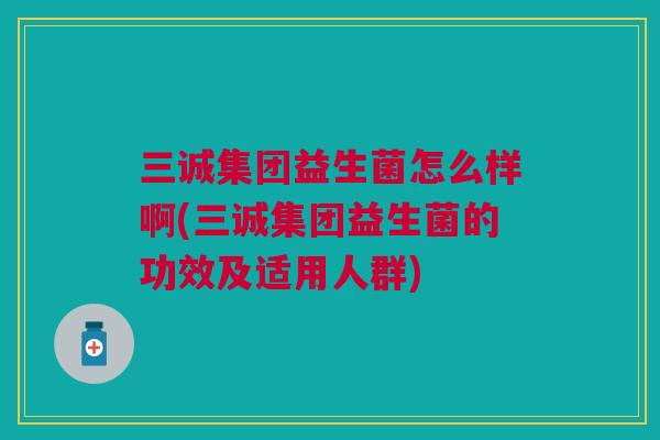 三诚集团益生菌怎么样啊(三诚集团益生菌的功效及适用人群) 三诚集团益生菌怎么样啊(三诚集团益生菌的功效及适用人群)