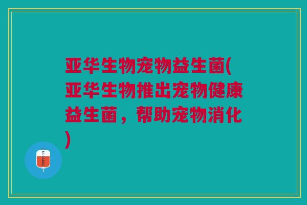 亚华生物宠物益生菌(亚华生物推出宠物健康益生菌，帮助宠物消化)