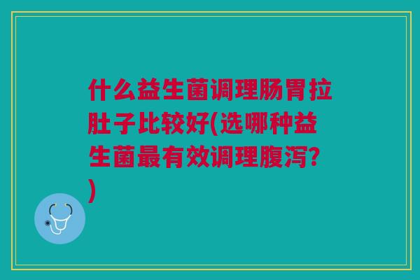 什么益生菌调理肠胃拉肚子比较好(选哪种益生菌最有效调理腹泻?)