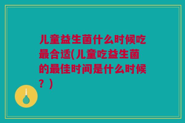 儿童益生菌什么时候吃最合适(儿童吃益生菌的最佳时间是什么时候？)