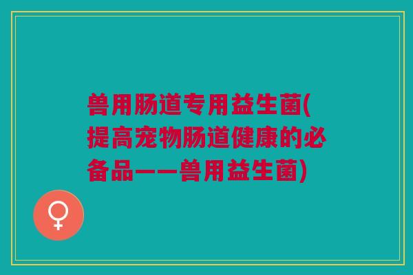 兽用肠道专用益生菌(提高宠物肠道健康的必备品——兽用益生菌)
