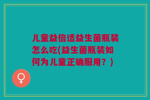 儿童益倍适益生菌瓶装怎么吃(益生菌瓶装如何为儿童正确服用？)