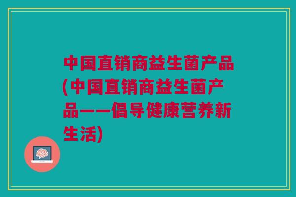 中国直销商益生菌产品(中国直销商益生菌产品——倡导健康营养新生活)