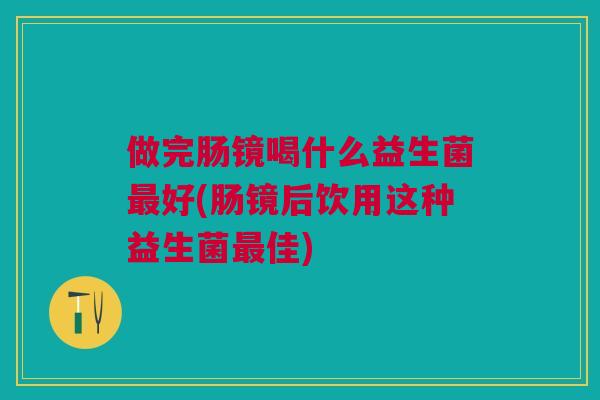 做完肠镜喝什么益生菌最好(肠镜后饮用这种益生菌最佳)