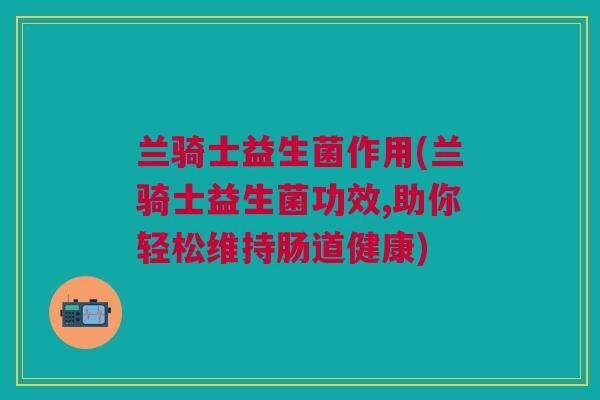 兰骑士益生菌作用(兰骑士益生菌功效,助你轻松维持肠道健康) 兰骑士益生菌作用(兰骑士益生菌功效,助你轻松维持肠道健康)