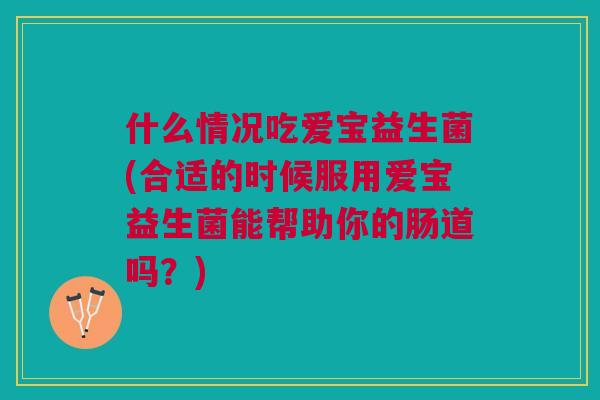 什么情况吃爱宝益生菌(合适的时候服用爱宝益生菌能帮助你的肠道吗?)