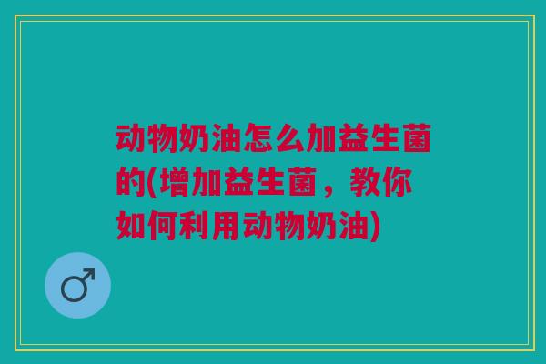动物奶油怎么加益生菌的(增加益生菌,教你如何利用动物奶油)