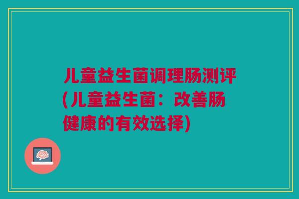 儿童益生菌调理肠测评(儿童益生菌:改善肠健康的有效选择) 儿童益生菌调理肠测评(儿童益生菌:改善肠健康的有效选择)