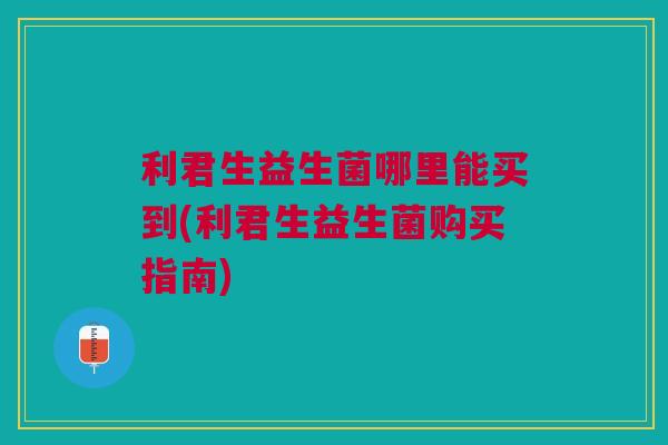 利君生益生菌哪里能买到(利君生益生菌购买指南) 利君生益生菌哪里能买到(利君生益生菌购买指南)