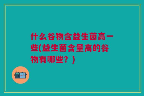什么谷物含益生菌高一些(益生菌含量高的谷物有哪些？)