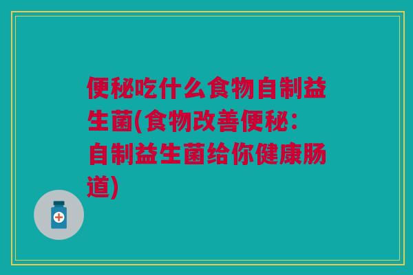 便秘吃什么食物自制益生菌(食物改善便秘:自制益生菌给你健康肠道)