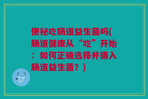 便秘吃肠道益生菌吗(肠道健康从“吃”开始:如何正确选择并摄入肠道益生菌?)