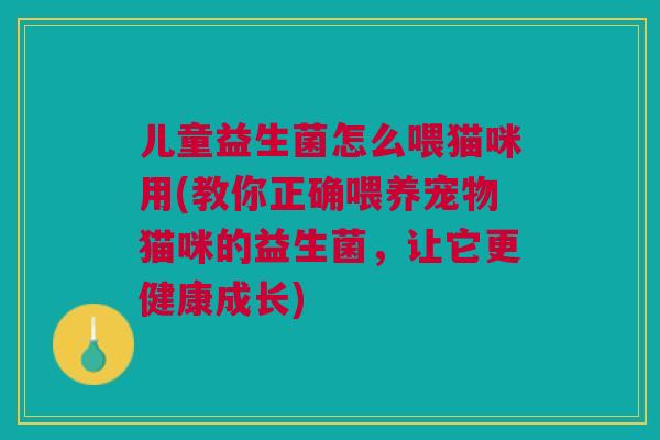 儿童益生菌怎么喂猫咪用(教你正确喂养宠物猫咪的益生菌,让它更健康成长)