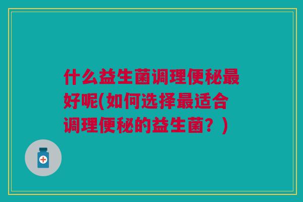 什么益生菌调理好呢(如何选择适合调理的益生菌?) 什么益生菌调理好呢(如何选择适合调理的益生菌?)