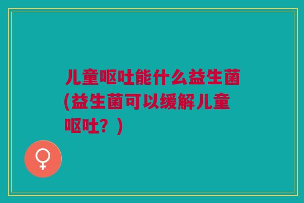 儿童呕吐能什么益生菌(益生菌可以缓解儿童呕吐?)