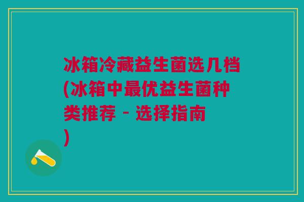 冰箱冷藏益生菌选几档(冰箱中最优益生菌种类推荐 - 选择指南)