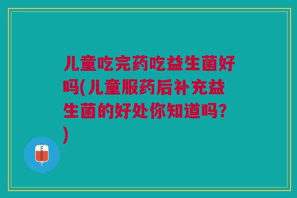 儿童吃完药吃益生菌好吗(儿童服药后补充益生菌的好处你知道吗？)