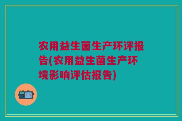 农用益生菌生产环评报告(农用益生菌生产环境影响评估报告)