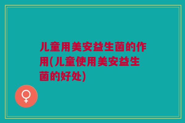 儿童用美安益生菌的作用(儿童使用美安益生菌的好处)