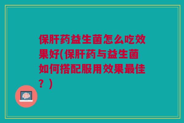 保肝药益生菌怎么吃效果好(保肝药与益生菌如何搭配服用效果最佳?)