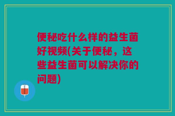 吃什么样的益生菌好视频(关于，这些益生菌可以解决你的问题)