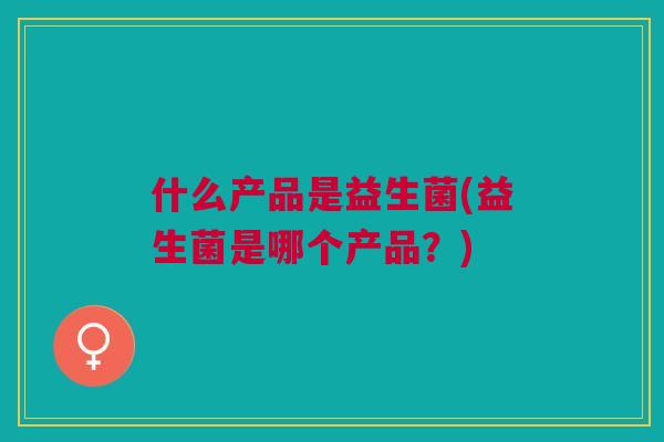 什么产品是益生菌(益生菌是哪个产品?) 什么产品是益生菌(益生菌是哪个产品?)