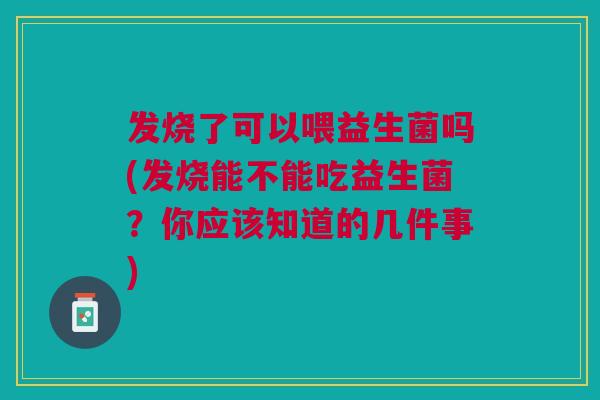 发烧了可以喂益生菌吗(发烧能不能吃益生菌？你应该知道的几件事)