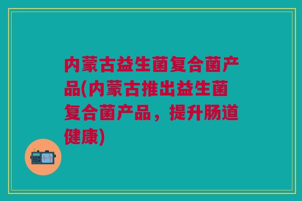 内蒙古益生菌复合菌产品(内蒙古推出益生菌复合菌产品，提升肠道健康)