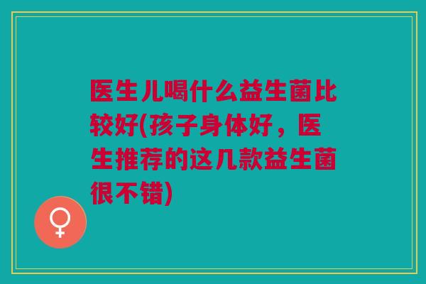 医生儿喝什么益生菌比较好(孩子身体好,医生推荐的这几款益生菌很不错)