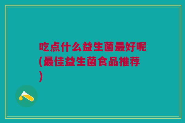 吃点什么益生菌最好呢(最佳益生菌食品推荐)