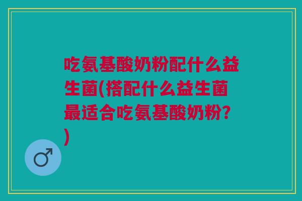 吃氨基酸奶粉配什么益生菌(搭配什么益生菌最适合吃氨基酸奶粉？)
