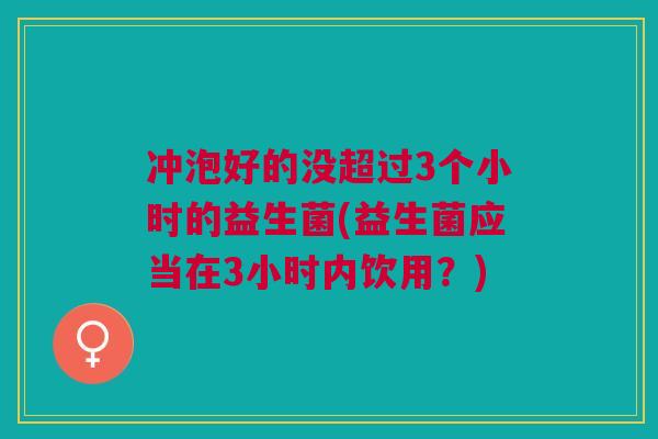冲泡好的没超过3个小时的益生菌(益生菌应当在3小时内饮用?)