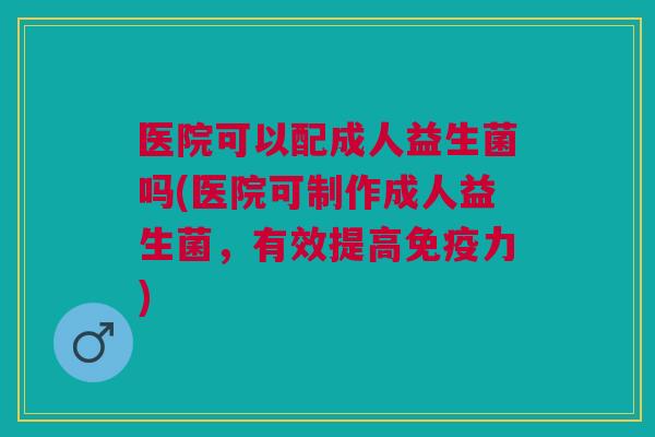 医院可以配成人益生菌吗(医院可制作成人益生菌,有效提高力) 医院可以配成人益生菌吗(医院可制作成人益生菌,有效提高力)