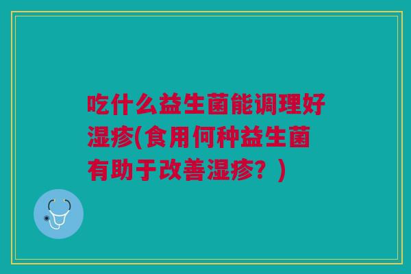 吃什么益生菌能调理好湿疹(食用何种益生菌有助于改善湿疹?)