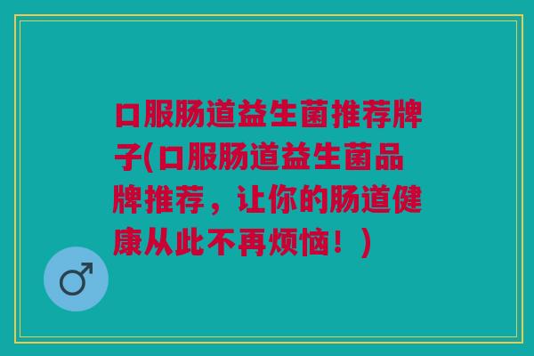 口服肠道益生菌推荐牌子(口服肠道益生菌品牌推荐,让你的肠道健康从此不再烦恼!)