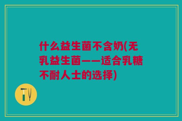 什么益生菌不含奶(无乳益生菌——适合乳糖不耐人士的选择)