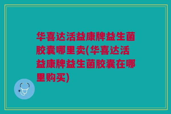 华喜达活益康牌益生菌胶囊哪里卖(华喜达活益康牌益生菌胶囊在哪里购买) 华喜达活益康牌益生菌胶囊哪里卖(华喜达活益康牌益生菌胶囊在哪里购买)