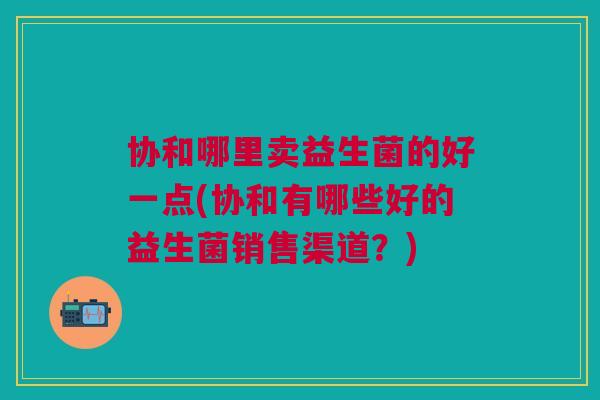协和哪里卖益生菌的好一点(协和有哪些好的益生菌销售渠道?)