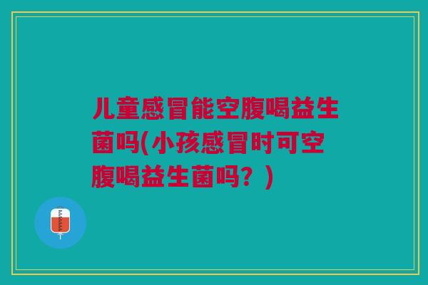 儿童能空腹喝益生菌吗(小孩时可空腹喝益生菌吗?) 儿童能空腹喝益生菌吗(小孩时可空腹喝益生菌吗?)