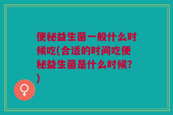便秘益生菌一般什么时候吃(合适的时间吃便秘益生菌是什么时候?)