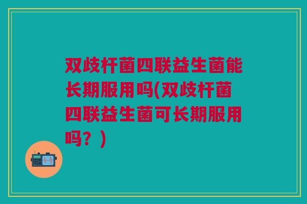 双歧杆菌四联益生菌能长期服用吗(双歧杆菌四联益生菌可长期服用吗?)