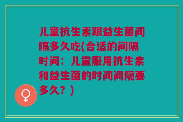 儿童抗生素跟益生菌间隔多久吃(合适的间隔时间:儿童服用抗生素和益生菌的时间间隔要多久?)