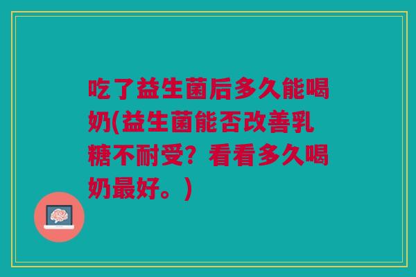 吃了益生菌后多久能喝奶(益生菌能否改善乳糖不耐受?看看多久喝奶最好。)