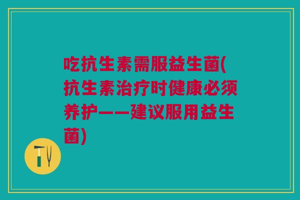 吃抗生素需服益生菌(抗生素治疗时健康必须养护——建议服用益生菌)