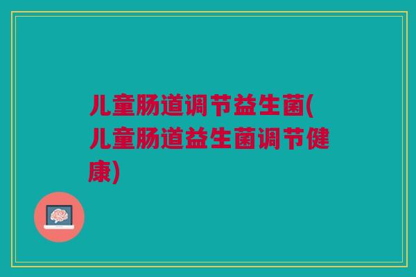 儿童肠道调节益生菌(儿童肠道益生菌调节健康)