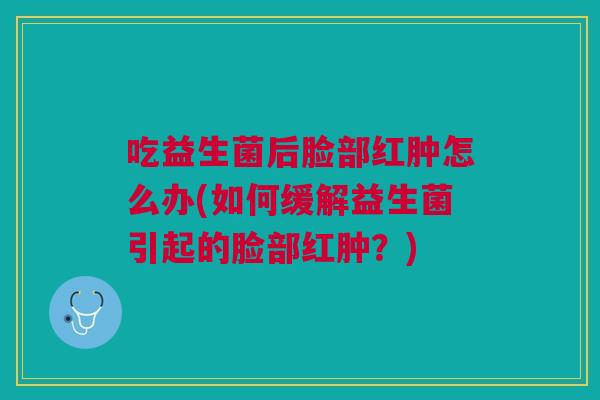 吃益生菌后脸部红肿怎么办(如何缓解益生菌引起的脸部红肿?)