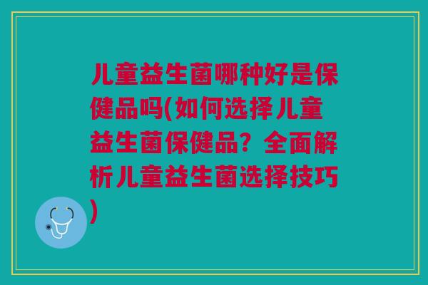 儿童益生菌哪种好是保健品吗(如何选择儿童益生菌保健品?全面解析儿童益生菌选择技巧)