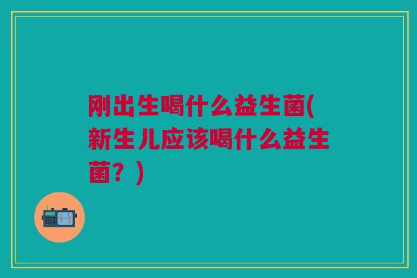 刚出生喝什么益生菌(新生儿应该喝什么益生菌?)