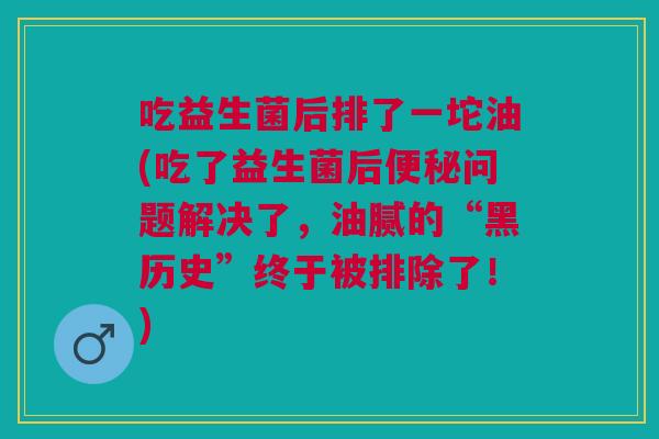 吃益生菌后排了一坨油(吃了益生菌后便秘问题解决了,油腻的“黑历史”终于被排除了!)